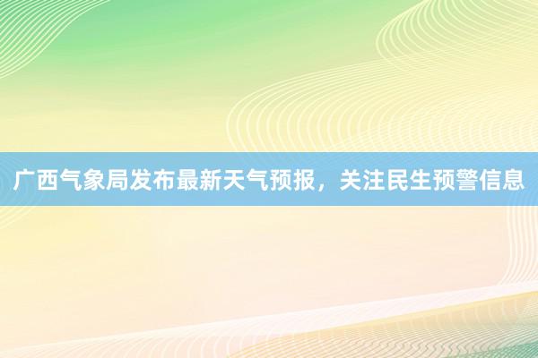 广西气象局发布最新天气预报，关注民生预警信息